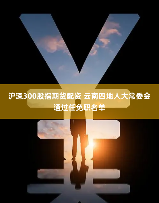 沪深300股指期货配资 云南四地人大常委会通过任免职名单