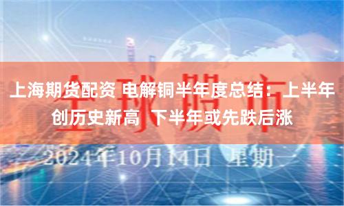 上海期货配资 电解铜半年度总结：上半年创历史新高  下半年或先跌后涨