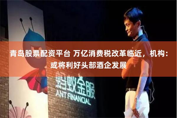 青岛股票配资平台 万亿消费税改革临近，机构：或将利好头部酒企发展