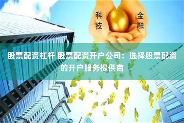 股票配资杠杆 股票配资开户公司：选择股票配资的开户服务提供商