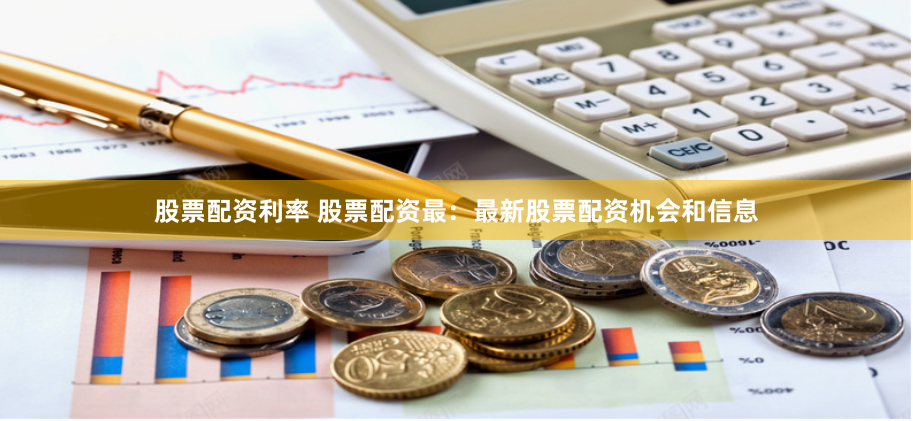 股票配资利率 股票配资最：最新股票配资机会和信息